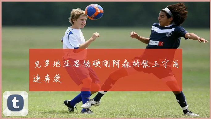 克罗地亚客场硬刚阿森纳张玉宁高速奔袭
