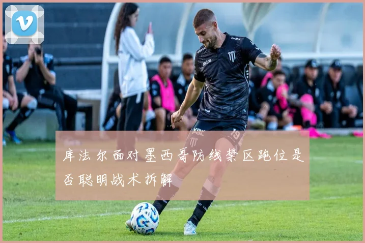 库法尔面对墨西哥防线禁区跑位是否聪明战术拆解
