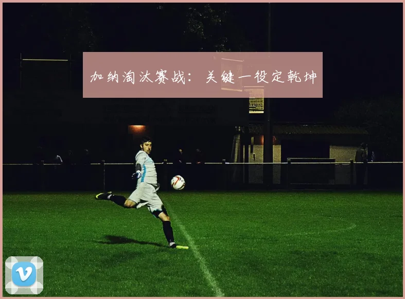 加纳淘汰赛战：关键一役定乾坤