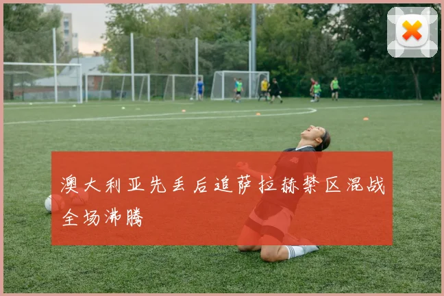 澳大利亚先丢后追萨拉赫禁区混战全场沸腾