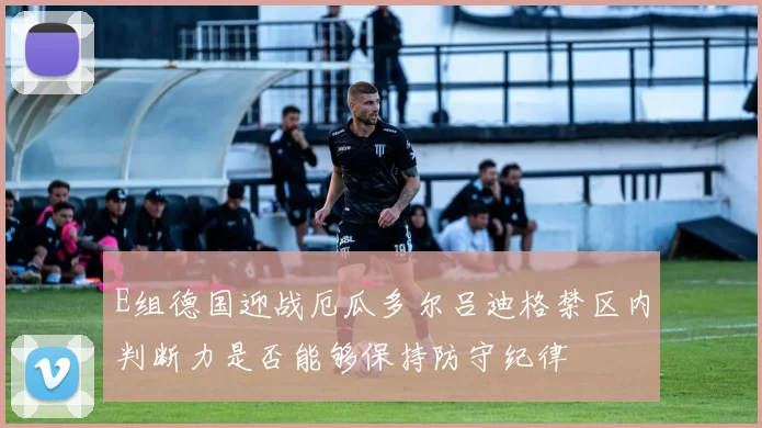 E组德国迎战厄瓜多尔吕迪格禁区内判断力是否能够保持防守纪律