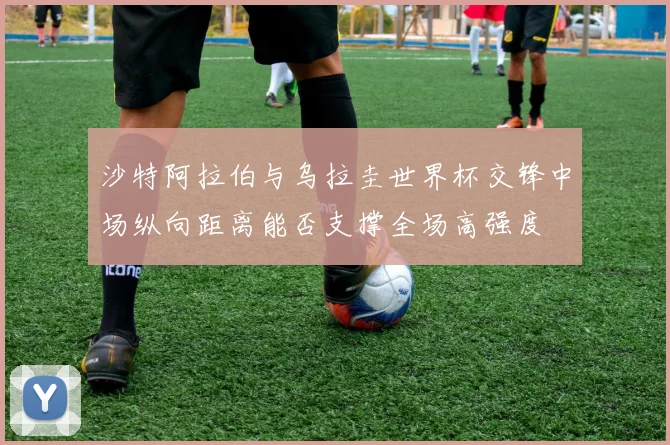 沙特阿拉伯与乌拉圭世界杯交锋中场纵向距离能否支撑全场高强度