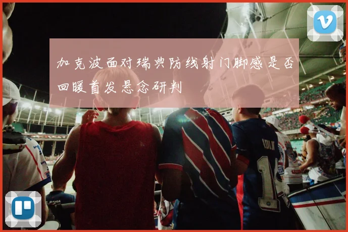 加克波面对瑞典防线射门脚感是否回暖首发悬念研判
