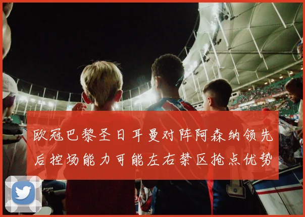 欧冠巴黎圣日耳曼对阵阿森纳领先后控场能力可能左右禁区抢点优势