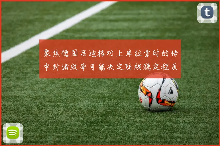 聚焦德国吕迪格对上库拉索时的传中封堵效率可能决定防线稳定程度