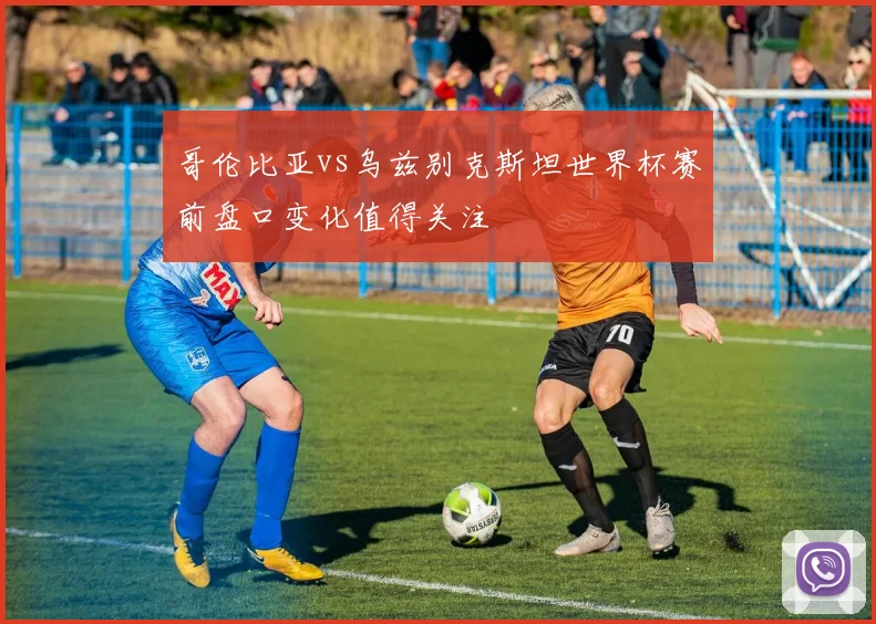 哥伦比亚vs乌兹别克斯坦世界杯赛前盘口变化值得关注