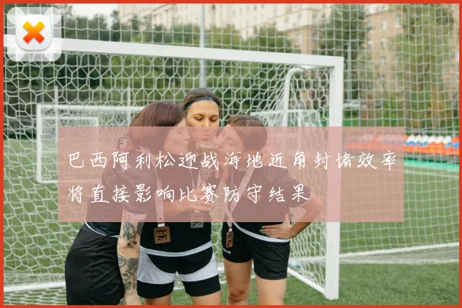 巴西阿利松迎战海地近角封堵效率将直接影响比赛防守结果