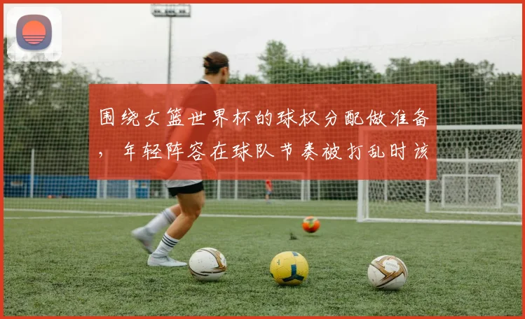 围绕女篮世界杯的球权分配做准备,年轻阵容在球队节奏被打乱时该如何调整