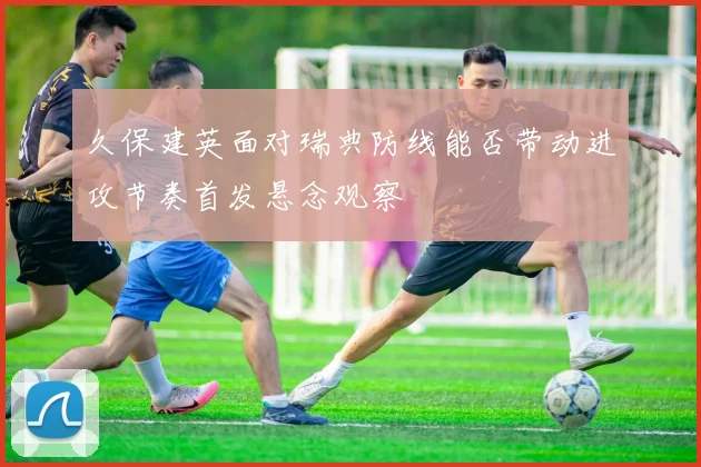 久保建英面对瑞典防线能否带动进攻节奏首发悬念观察