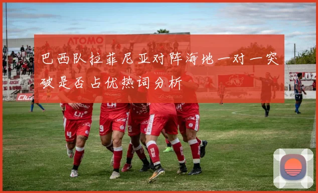 巴西队拉菲尼亚对阵海地一对一突破是否占优热词分析