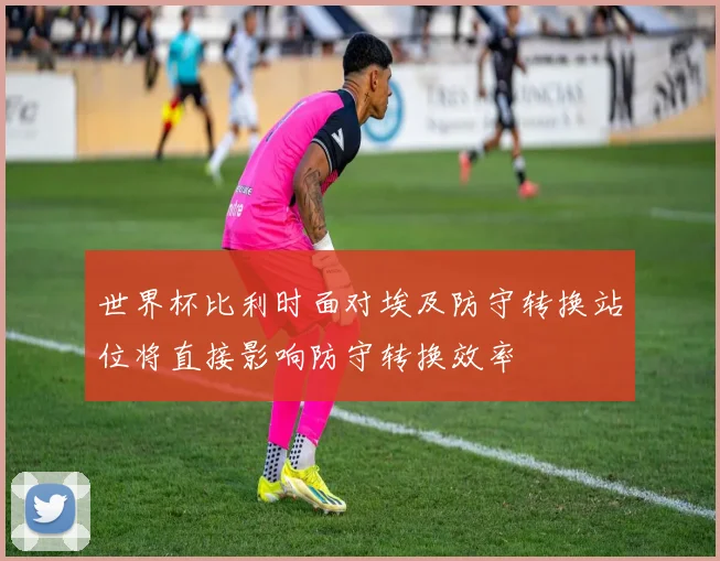 世界杯比利时面对埃及防守转换站位将直接影响防守转换效率