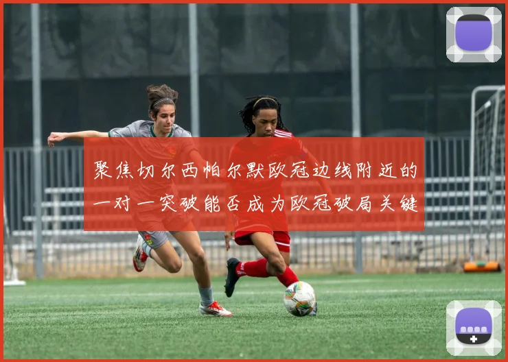 聚焦切尔西帕尔默欧冠边线附近的一对一突破能否成为欧冠破局关键