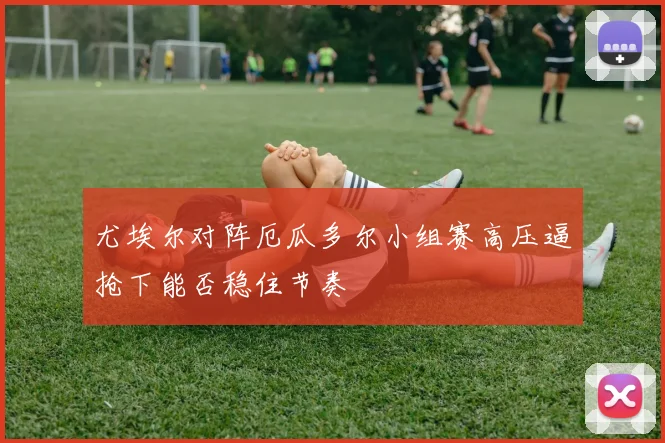 尤埃尔对阵厄瓜多尔小组赛高压逼抢下能否稳住节奏