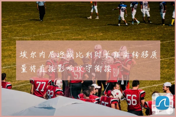 埃尔内尼迎战比利时长距离转移质量将直接影响攻守衔接