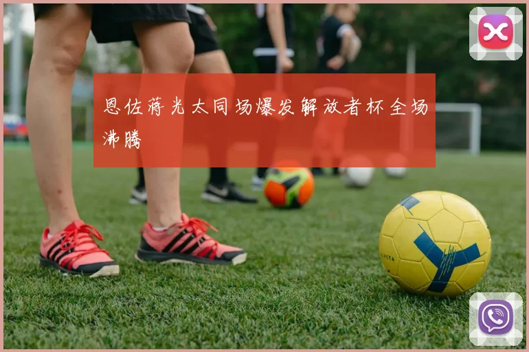 恩佐蒋光太同场爆发解放者杯全场沸腾