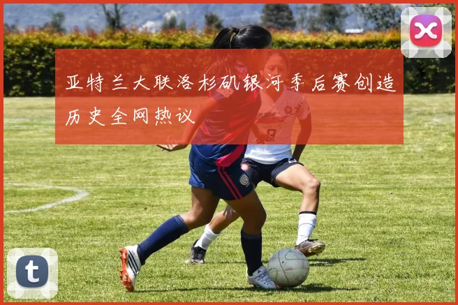 亚特兰大联洛杉矶银河季后赛创造历史全网热议