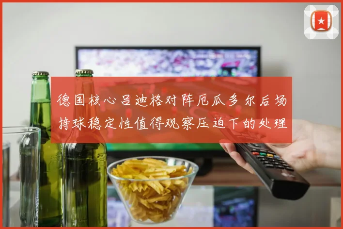 德国核心吕迪格对阵厄瓜多尔后场持球稳定性值得观察压迫下的处理