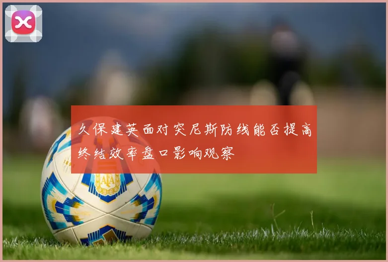 久保建英面对突尼斯防线能否提高终结效率盘口影响观察