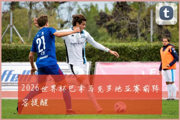 2026世界杯巴拿马克罗地亚赛前阵容提醒