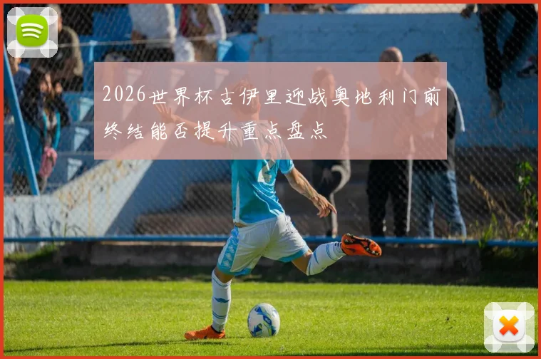 2026世界杯古伊里迎战奥地利门前终结能否提升重点盘点
