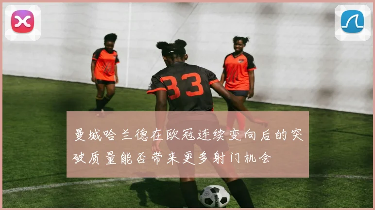 曼城哈兰德在欧冠连续变向后的突破质量能否带来更多射门机会