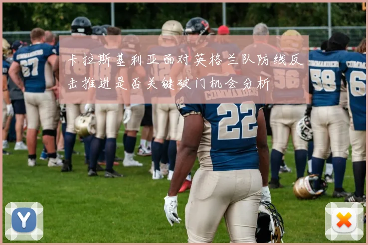 卡拉斯基利亚面对英格兰队防线反击推进是否关键破门机会分析