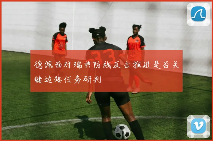 德佩面对瑞典防线反击推进是否关键边路任务研判