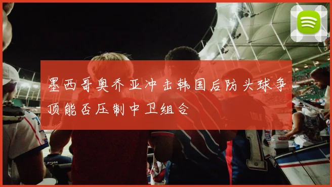 墨西哥奥乔亚冲击韩国后防头球争顶能否压制中卫组合