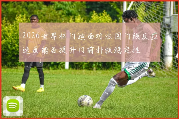 2026世界杯门迪面对法国门线反应速度能否提升门前扑救稳定性