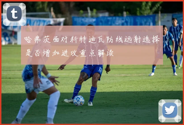 哈弗茨面对科特迪瓦防线远射选择是否增加进攻重点解读
