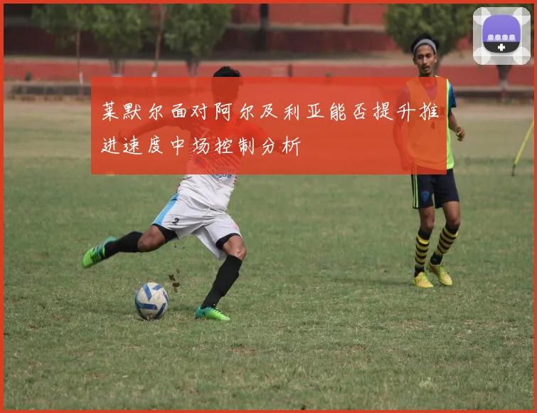 莱默尔面对阿尔及利亚能否提升推进速度中场控制分析