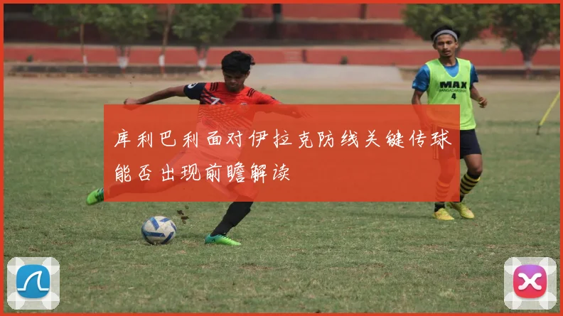 库利巴利面对伊拉克防线关键传球能否出现前瞻解读