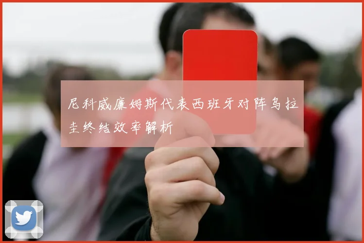 尼科威廉姆斯代表西班牙对阵乌拉圭终结效率解析