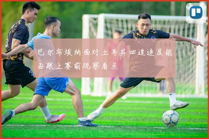 巴尔布埃纳面对土耳其回追速度能否跟上赛前观察看点