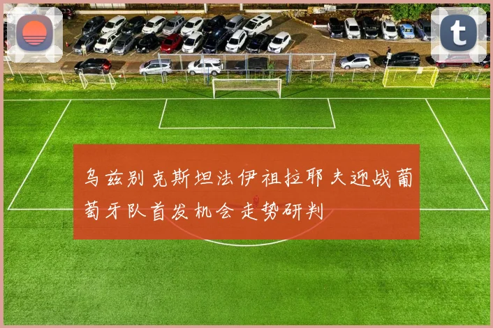 乌兹别克斯坦法伊祖拉耶夫迎战葡萄牙队首发机会走势研判
